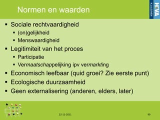 Normen en waarden
 Sociale rechtvaardigheid
   (on)gelijkheid
   Menswaardigheid
 Legitimiteit van het proces
   Participatie
   Vermaatschappelijking ipv vermarkting
 Economisch leefbaar (quid groei? Zie eerste punt)
 Ecologische duurzaamheid
 Geen externalisering (anderen, elders, later)


                    22-11-2011                    90
 