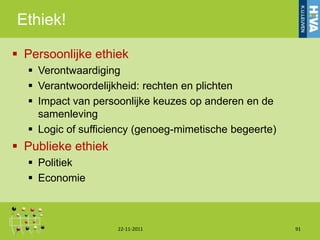 Ethiek!

 Persoonlijke ethiek
   Verontwaardiging
   Verantwoordelijkheid: rechten en plichten
   Impact van persoonlijke keuzes op anderen en de
    samenleving
   Logic of sufficiency (genoeg-mimetische begeerte)
 Publieke ethiek
   Politiek
   Economie



                    22-11-2011                          91
 