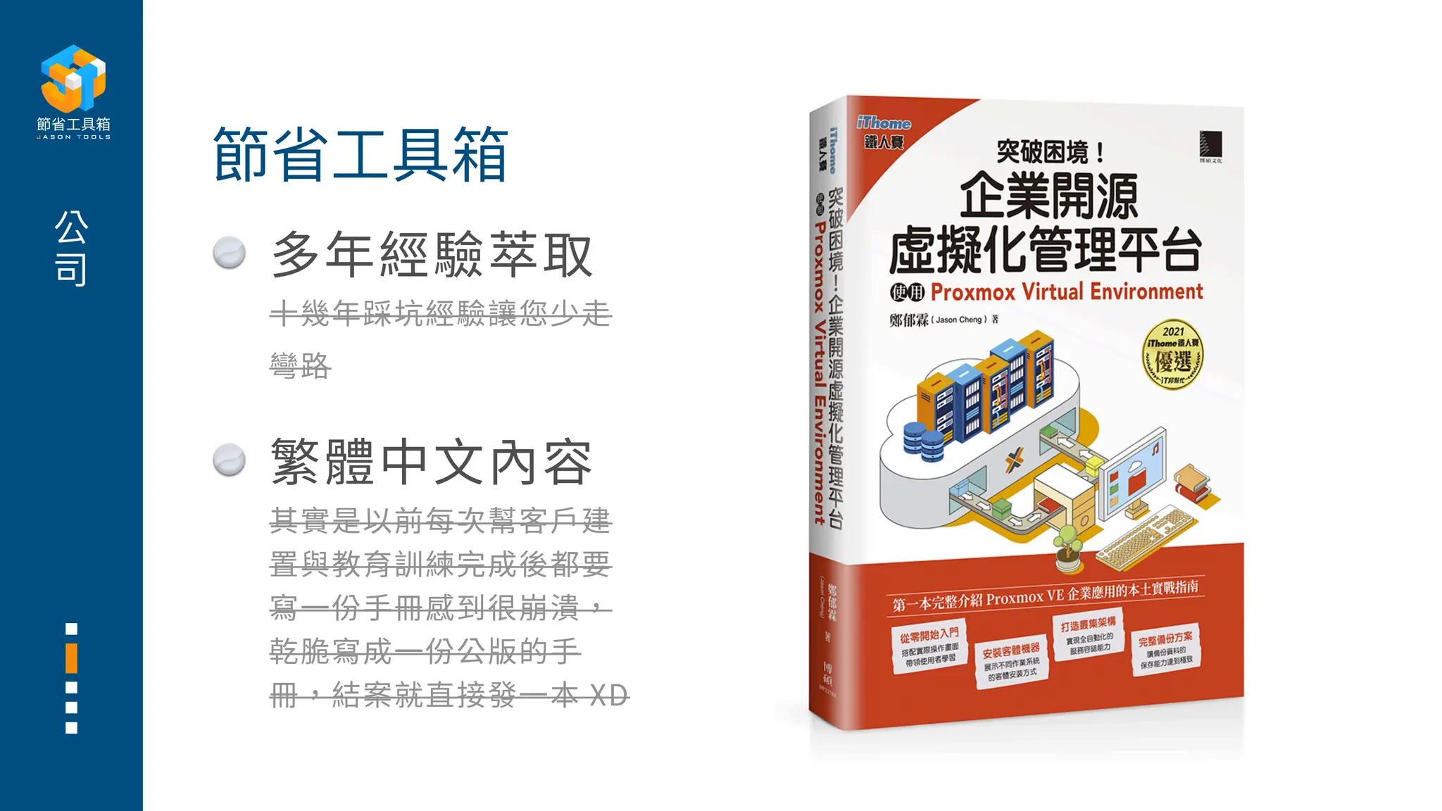 公
司
節省
工
具箱
多年經驗萃取
十
幾年踩坑經驗讓您少
走
彎路
繁體中
文
內容
其實是以前每次幫客
戶
建
置與教育訓練完成後都要
寫
一
份
手
冊感到很崩潰，
乾脆寫成
一
份公版的
手
冊，結案就直接發
一
本 XD
 