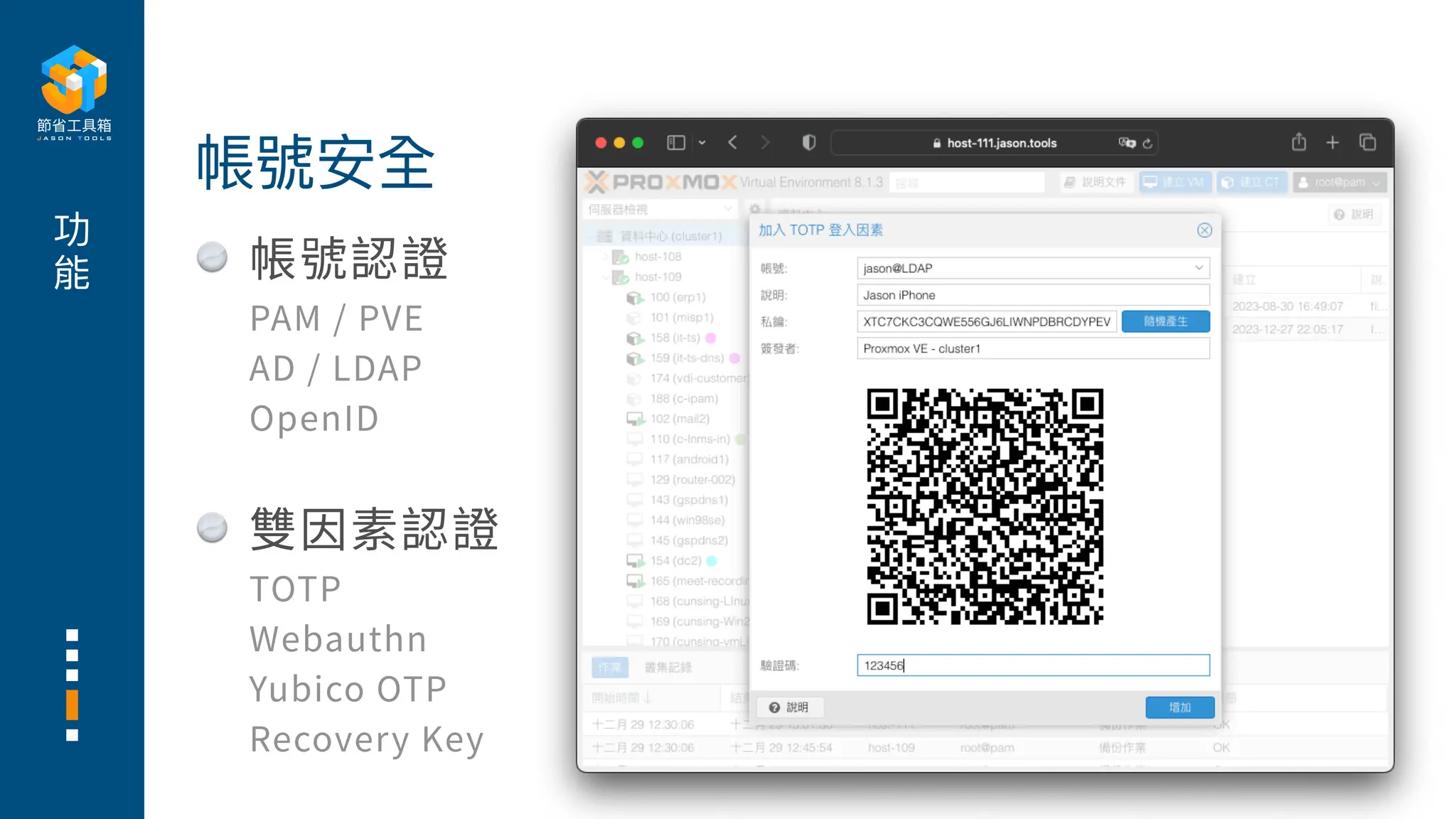 功
能 帳號認證
PAM / PVE
AD / LDAP
OpenID
雙因素認證
TOTP
Webauthn
Yubico OTP
Recovery Key
帳號安全
 