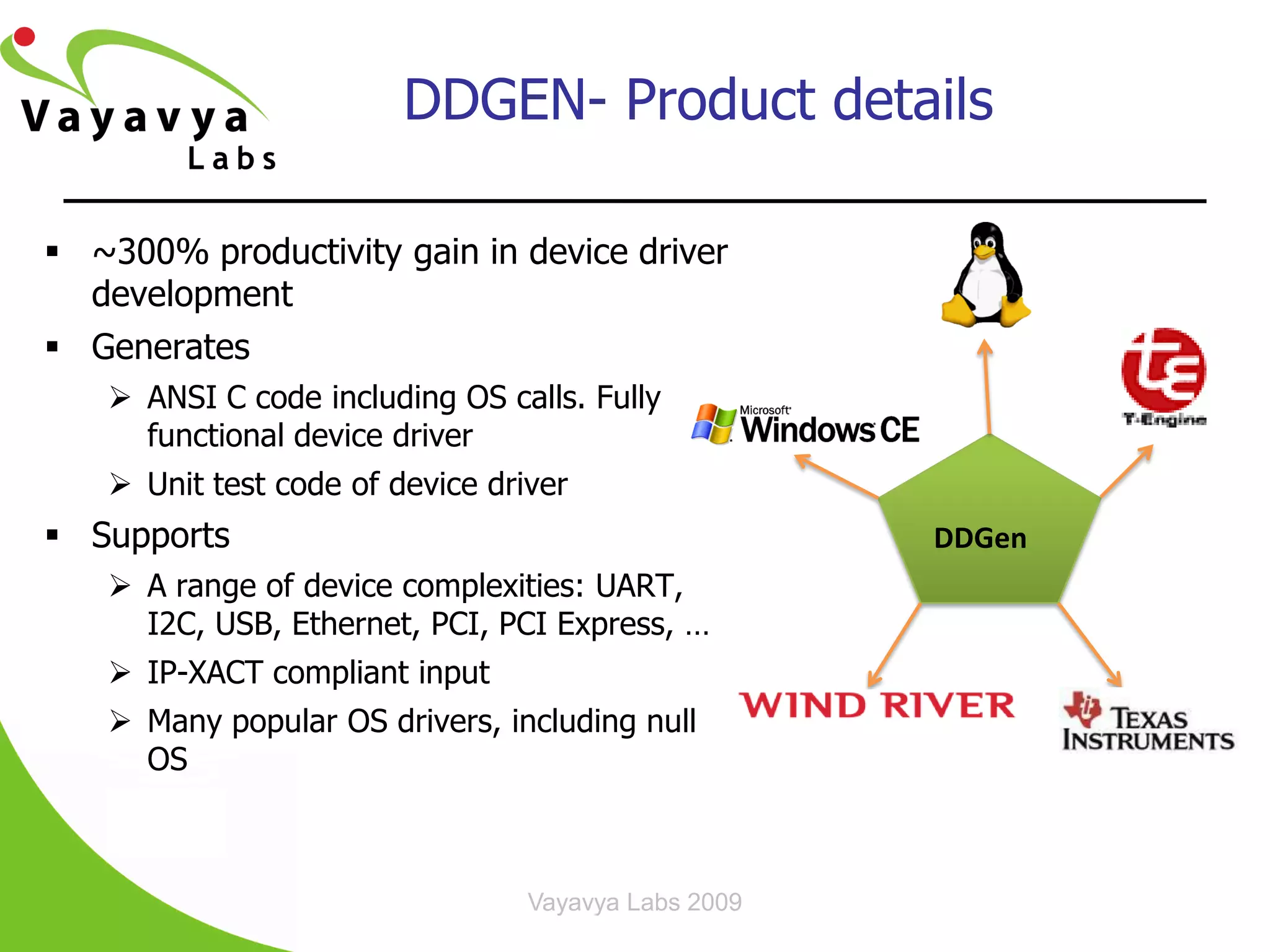 DDGEN- Product details

 ~300% productivity gain in device driver
  development
 Generates
    ANSI C code including OS calls. Fully
     functional device driver
    Unit test code of device driver
 Supports                                           DDGen
    A range of device complexities: UART,
     I2C, USB, Ethernet, PCI, PCI Express, …
    IP-XACT compliant input
    Many popular OS drivers, including null
     OS



                                 Vayavya Labs 2009
 