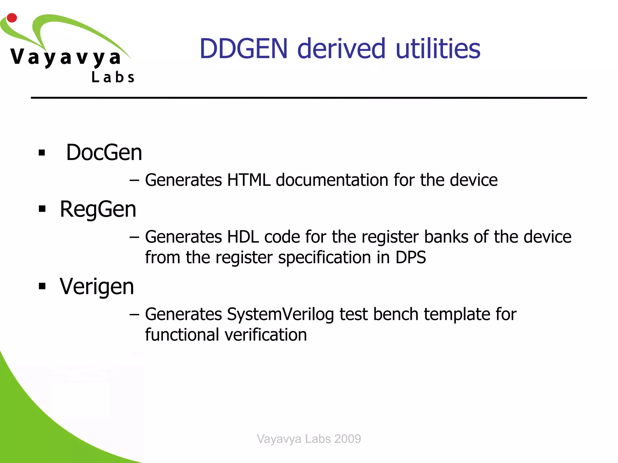 DDGEN derived utilities


 DocGen
        – Generates HTML documentation for the device
 RegGen
        – Generates HDL code for the register banks of the device
          from the register specification in DPS
 Verigen
        – Generates SystemVerilog test bench template for
          functional verification




                        Vayavya Labs 2009
 