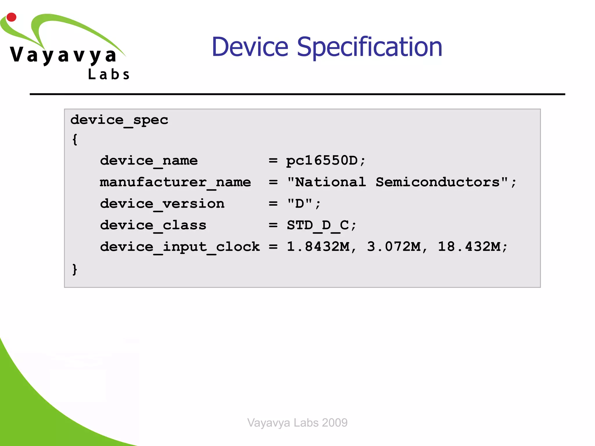 Device Specification

device_spec
{
   device_name          =   pc16550D;
   manufacturer_name    =   "National Semiconductors";
   device_version       =   "D";
   device_class         =   STD_D_C;
   device_input_clock   =   1.8432M, 3.072M, 18.432M;
}




                   Vayavya Labs 2009           15
 