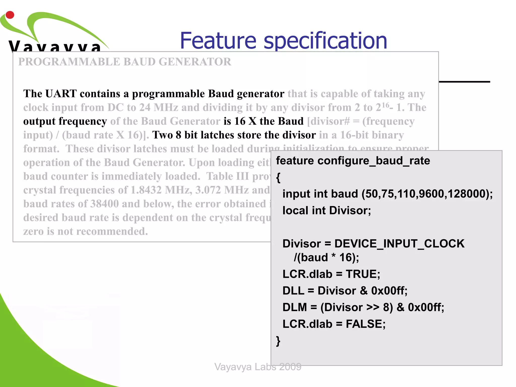 Feature specification
PROGRAMMABLE BAUD GENERATOR

The UART contains a programmable Baud generator that is capable of taking any
clock input from DC to 24 MHz and dividing it by any divisor from 2 to 216- 1. The
output frequency of the Baud Generator is 16 X the Baud [divisor# = (frequency
input) / (baud rate X 16)]. Two 8 bit latches store the divisor in a 16-bit binary
format. These divisor latches must be loaded during initialization to ensure proper
operation of the Baud Generator. Upon loading either of the configure_baud_rate
                                                      feature divisor latches, a 16-bit
baud counter is immediately loaded. Table III provides decimal divisors to use with
                                                      {
crystal frequencies of 1.8432 MHz, 3.072 MHz and 18.432 MHz, respectively. For
                                                        input int baud (50,75,110,9600,128000);
baud rates of 38400 and below, the error obtained is minimal. The accuracy of the
                                                        local int Divisor;
desired baud rate is dependent on the crystal frequency chosen. Using a divisor of
zero is not recommended.
                                                        Divisor = DEVICE_INPUT_CLOCK
                                                          /(baud * 16);
                                                        LCR.dlab = TRUE;
                                                        DLL = Divisor & 0x00ff;
                                                        DLM = (Divisor >> 8) & 0x00ff;
                                                        LCR.dlab = FALSE;
                                                      }

                                      Vayavya Labs 2009                     18
 