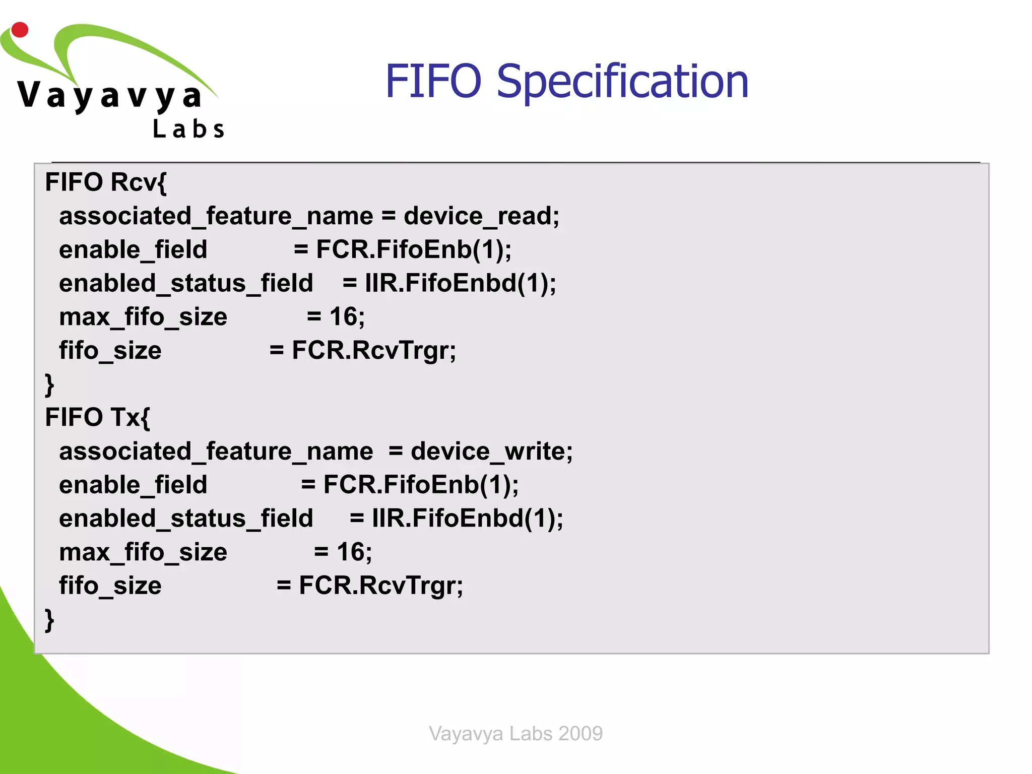 FIFO Specification

FIFO Rcv{
  associated_feature_name = device_read;
  enable_field      = FCR.FifoEnb(1);
  enabled_status_field = IIR.FifoEnbd(1);
  max_fifo_size       = 16;
  fifo_size       = FCR.RcvTrgr;
}
FIFO Tx{
  associated_feature_name = device_write;
  enable_field       = FCR.FifoEnb(1);
  enabled_status_field = IIR.FifoEnbd(1);
  max_fifo_size       = 16;
  fifo_size        = FCR.RcvTrgr;
}



                             Vayavya Labs 2009   19
 