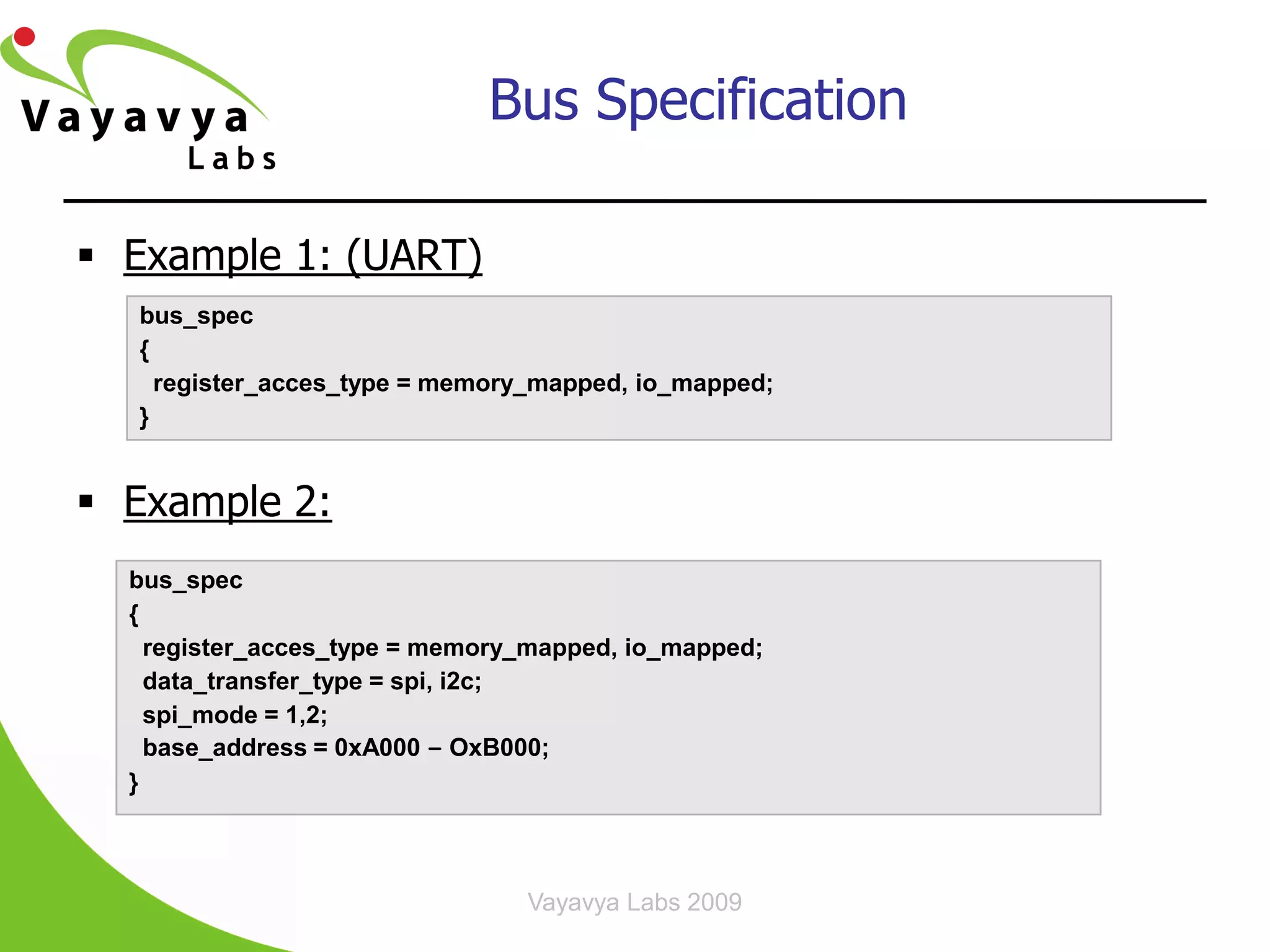 Bus Specification

 Example 1: (UART)
  bus_spec
  {
    register_acces_type = memory_mapped, io_mapped;
  }


 Example 2:
  bus_spec
  {
    register_acces_type = memory_mapped, io_mapped;
    data_transfer_type = spi, i2c;
    spi_mode = 1,2;
    base_address = 0xA000 – OxB000;
  }



                                Vayavya Labs 2009     20
 