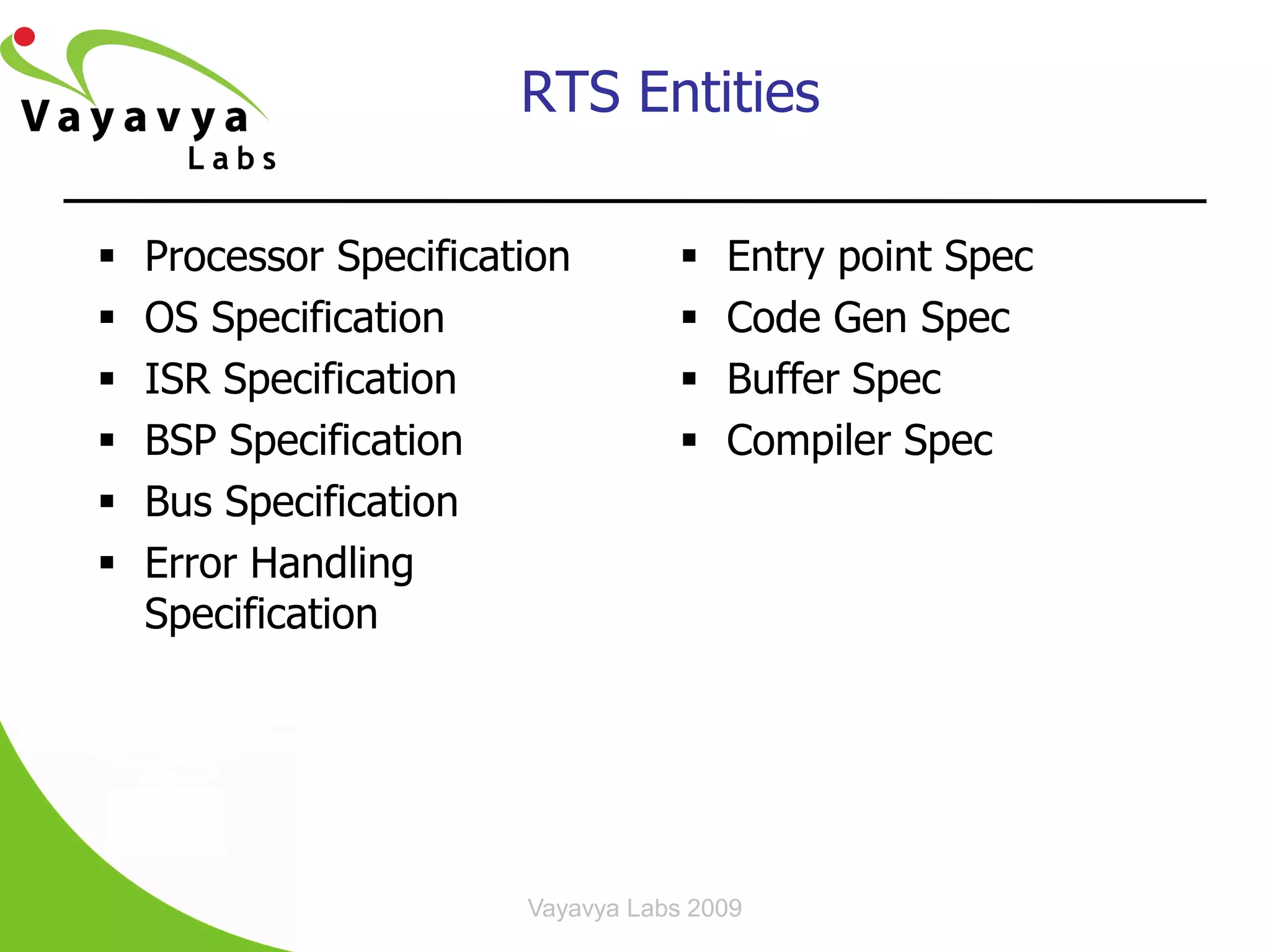 RTS Entities‫‏‬

   Processor Specification            Entry point Spec
   OS Specification                   Code Gen Spec
   ISR Specification                  Buffer Spec
   BSP Specification                  Compiler Spec
   Bus Specification
   Error Handling
    Specification




                        Vayavya Labs 2009         21
 