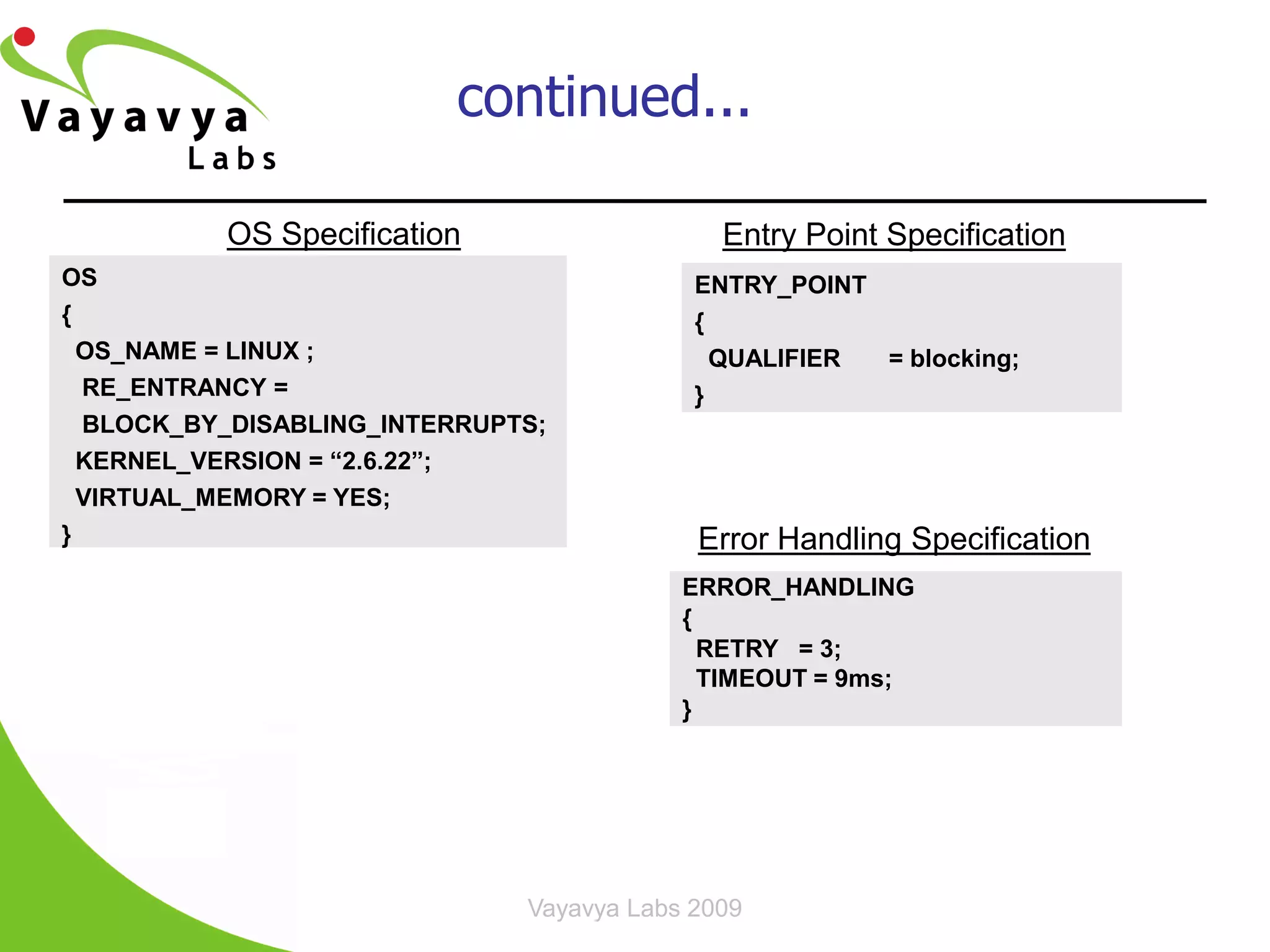 continued...

          OS Specification                   Entry Point Specification
OS                                         ENTRY_POINT
{                                          {
  OS_NAME = LINUX ;                          QUALIFIER = blocking;
  RE_ENTRANCY =                            }
  BLOCK_BY_DISABLING_INTERRUPTS;
  KERNEL_VERSION = “2.6.22”;
  VIRTUAL_MEMORY = YES;
}                                          Error Handling Specification
                                          ERROR_HANDLING
                                          {
                                            RETRY = 3;
                                            TIMEOUT = 9ms;
                                          }




                              Vayavya Labs 2009              23
 