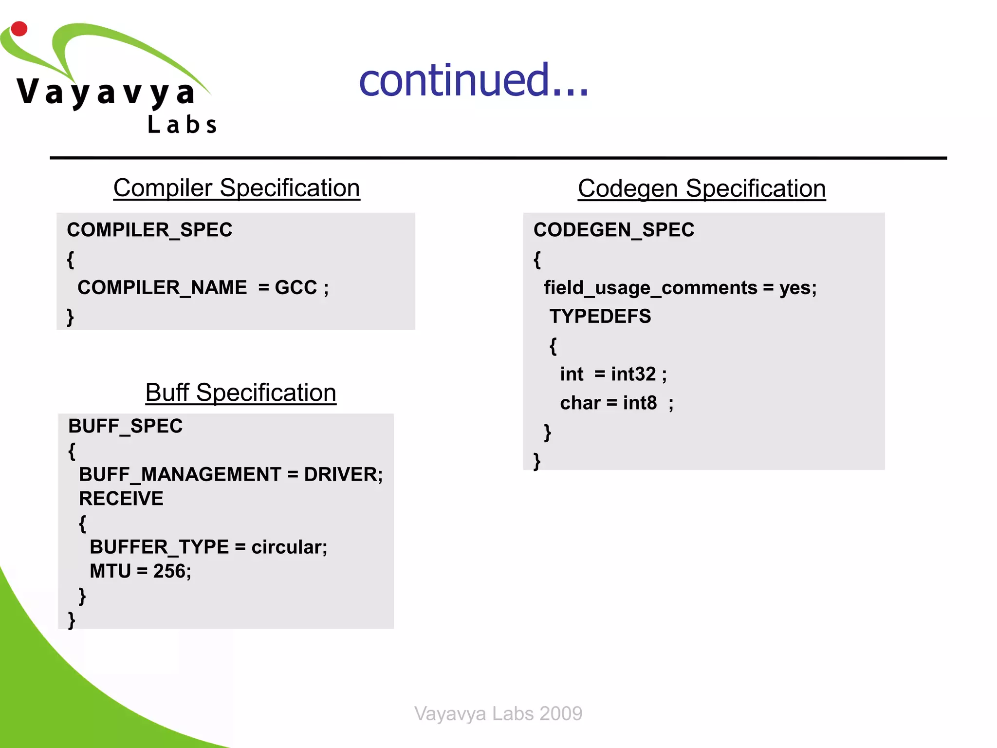 continued...

    Compiler Specification                    Codegen Specification
COMPILER_SPEC                             CODEGEN_SPEC
{                                         {
  COMPILER_NAME = GCC ;                     field_usage_comments = yes;
}                                            TYPEDEFS
                                             {
                                               int = int32 ;
      Buff Specification                       char = int8 ;
BUFF_SPEC                                   }
{
                                          }
  BUFF_MANAGEMENT = DRIVER;
  RECEIVE
  {
    BUFFER_TYPE = circular;
    MTU = 256;
  }
}



                              Vayavya Labs 2009              24
 
