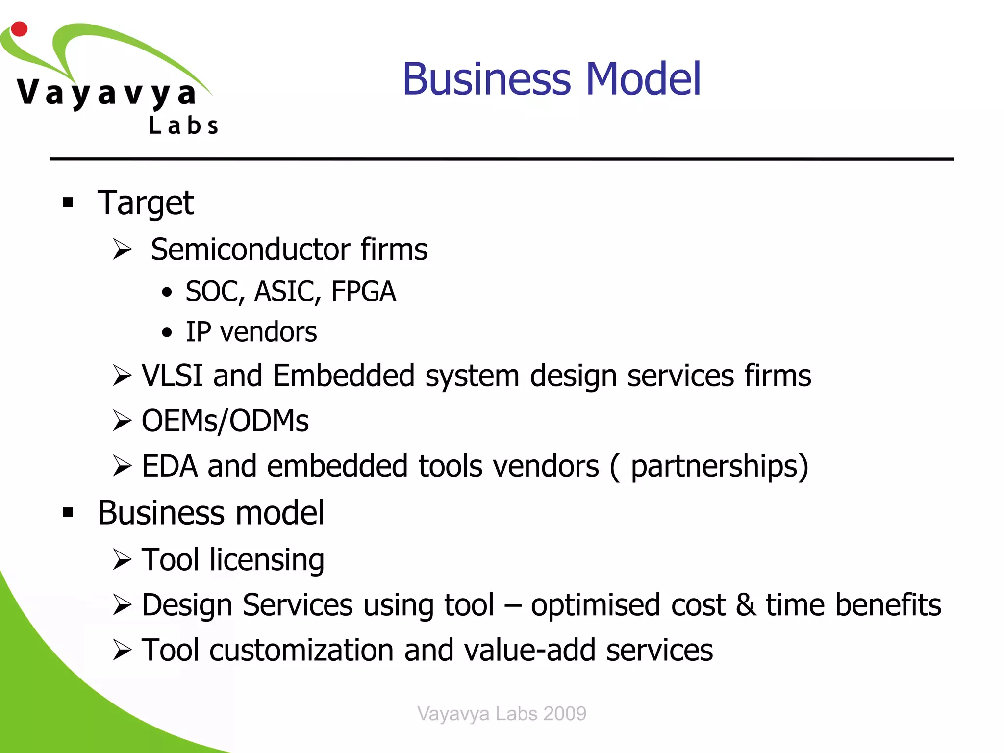 Business Model

 Target
    Semiconductor firms
      • SOC, ASIC, FPGA
      • IP vendors
    VLSI and Embedded system design services firms
    OEMs/ODMs
    EDA and embedded tools vendors ( partnerships)
 Business model
    Tool licensing
    Design Services using tool – optimised cost & time benefits
    Tool customization and value-add services
                          Vayavya Labs 2009
 