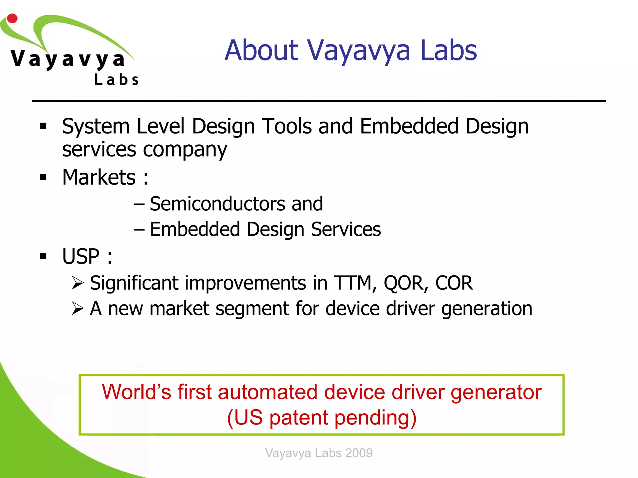 About Vayavya Labs

 System Level Design Tools and Embedded Design
  services company
 Markets :
          – Semiconductors and
          – Embedded Design Services
 USP :
    Significant improvements in TTM, QOR, COR
    A new market segment for device driver generation



      World’s first automated device driver generator
                     (US patent pending)
                        Vayavya Labs 2009
 