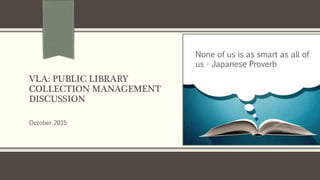 VLA: PUBLIC LIBRARY
COLLECTION MANAGEMENT
DISCUSSION
October 2015
None of us is as smart as all of
us - Japanese Proverb
 