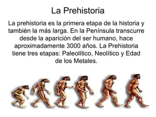 La Prehistoria
La prehistoria es la primera etapa de la historia y
también la más larga. En la Península transcurre
desde la aparición del ser humano, hace
aproximadamente 3000 años. La Prehistoria
tiene tres etapas: Paleolítico, Neolítico y Edad
de los Metales.
 