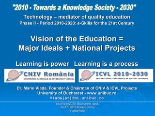eduVision2020, Bucharest sept.
16-17, 2011 Palace of the
Parliament
Technology – mediator of quality education
Phase II - Period 2010-2020: e-Skills for the 21st Century
Vision of the Education =
Major Ideals + National Projects
Learning is power Learning is a process
Dr. Marin Vlada, Founder & Chairman of CNIV & ICVL Projects
University of Bucharest - www.unibuc.ro
Vlada[at]fmi.unibuc.ro
 