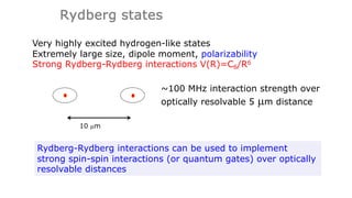 Rydberg states
Very highly excited hydrogen-like states
Extremely large size, dipole moment, polarizability
Strong Rydberg-Rydberg interactions V(R)=C6/R6
~100 MHz interaction strength over
optically resolvable 5 µm distance
Rydberg-Rydberg interactions can be used to implement
strong spin-spin interactions (or quantum gates) over optically
resolvable distances
10 µm
 