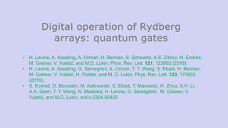 Digital operation of Rydberg
arrays: quantum gates
• H. Levine, A. Keesling, A. Omran, H. Bernien, S. Schwartz, A.S. Zibrov, M. Endres,
M. Greiner, V. Vuletić, and M.D. Lukin, Phys. Rev. Lett. 121, 123603 (2018).
• H. Levine, A. Keesling, G. Semeghini, A. Omran, T. T. Wang, S. Ebadi, H. Bernien,
M. Greiner, V. Vuletić, H. Pichler, and M. D. Lukin, Phys. Rev. Lett. 123, 170503
(2019).
• S. Evered, D. Bluvstein, M. Kalinowski, S. Ebadi, T. Manowitz, H. Zhou, S.H. Li,
A.A. Geim, T. T. Wang, N. Maskara, H. Levine, G. Semeghini, M. Greiner, V.
Vuletić, and M.D. Lukin, arXiv:2304.05420
 