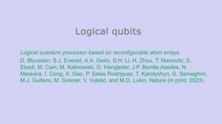 Logical qubits
Logical quantum processor based on reconfigurable atom arrays.
D. Bluvstein, S.J. Evered, A.A. Geim, S.H. Li, H. Zhou, T. Manovitz, S.
Ebadi, M. Cain, M. Kalinowski, D. Hangleiter, J.P. Bonilla Ataides, N.
Maskara, I. Cong, X. Gao, P. Sales Rodriguez, T. Karolyshyn, G. Semeghini,
M.J. Gullans, M. Greiner, V. Vuletić, and M.D. Lukin, Nature (in print, 2023).
 