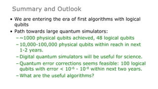 Summary and Outlook
• We are entering the era of first algorithms with logical
qubits
• Path towards large quantum simulators:
– ~1000 physical qubits achieved, 48 logical qubits
– 10,000-100,000 physical qubits within reach in next
1-2 years.
– Digital quantum simulators will be useful for science.
– Quantum error corrections seems feasible: 100 logical
qubits with error < 10-6 - 10-8 within next two years.
– What are the useful algorithms?
 