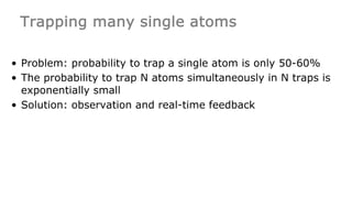 Trapping many single atoms
• Problem: probability to trap a single atom is only 50-60%
• The probability to trap N atoms simultaneously in N traps is
exponentially small
• Solution: observation and real-time feedback
 