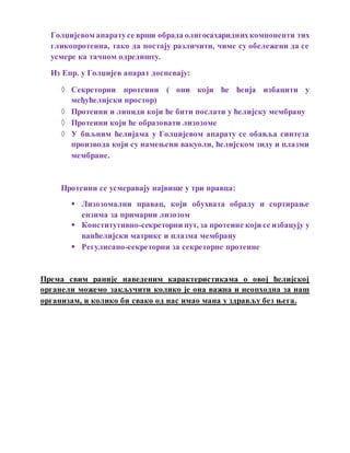 Голџијевом апаратусе врши обрада олигосахариднихкомпоненти тих
гликопротеина, тако да постају различити, чиме су обележени да се
усмере ка тачном одредишту.
Из Епр. у Голџијев апарат доспевају:
 Секреторни протеини ( они који ће ћеија избацити у
међућелијски простор)
 Протеини и липиди који ће бити послати у ћелијску мембрану
 Протеини који ће образовати лизозоме
 У биљним ћелијама у Голџијевом апарату се обавља синтеза
производа који су намењени вакуоли, ћелијском зиду и плазми
мембране.
Протеини се усмеравају највише у три правца:
 Лизозомални правац, који обухвата обраду и сортирање
ензима за примарни лизозом
 Конститутивно-секреторни пут, за протеине који се избацују у
ванћелијски матрикс и плазма мембрану
 Регулисано-секреторни за секреторне протеине
Према свим раније наведеним карактеристикама о овој ћелијској
органели можемо закључити колико је она важна и неопходна за наш
организам, и колико би свако од нас имао мана у здрављу без њега.
 
