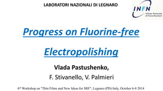 LABORATORI NAZIONALI DI LEGNARO 
Progress on Fluorine-free 
Electropolishing 
Vlada Pastushenko, 
F. Stivanello, V. Palmieri 
6thWorkshop on "Thin Films and New Ideas for SRF", Legnaro (PD) Italy, October 6-8 2014 
 