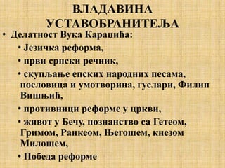 ВЛАДАВИНА
УСТАВОБРАНИТЕЉА
• Делатност Вука Караџића:
• Језичка реформа,
• први српски речник,
• скупљање епских народних песама,
пословица и умотворина, гуслари, Филип
Вишњић,
• противници реформе у цркви,
• живот у Бечу, познанство са Гетеом,
Гримом, Ранкеом, Његошем, кнезом
Милошем,
• Победа реформе
 