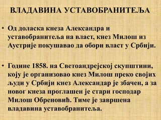 ВЛАДАВИНА УСТАВОБРАНИТЕЉА
• Од доласка кнеза Александра и
уставобранитеља на власт, кнез Милош из
Аустрије покушавао да обори власт у Србији.
• Године 1858. на Светоандрејској скупштини,
коју је организовао кнез Милош преко својих
људи у Србији кнез Александар је збачен, а за
новог кнеза проглашен је стари господар
Милош Обреновић. Тиме је завршена
владавина уставобранитеља.
 