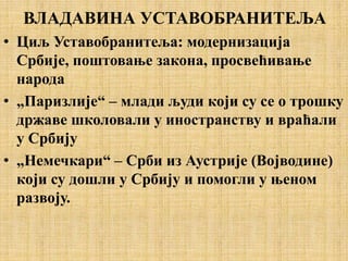 ВЛАДАВИНА УСТАВОБРАНИТЕЉА
• Циљ Уставобранитеља: модернизација
Србије, поштовање закона, просвећивање
народа
• „Паризлије“ – млади људи који су се о трошку
државе школовали у иностранству и враћали
у Србију
• „Немечкари“ – Срби из Аустрије (Војводине)
који су дошли у Србију и помогли у њеном
развоју.
 