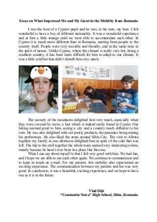 Essay on What Impressed Me and My Guest in the Mobility from Romania
I was the host of a Cypriot pupil and he was, in his turn, my host. I felt
wonderful to have a boy of different nationality. It was a wonderful experience
and at first a little strange until we were able to accommodate each other. In
Cyprus it is much more different than in Romania, starting from people to the
country itself. People were very sociable and friendly, and in the same time in
the spirit of nature. Unlike Cyprus, where the climate is really very hot, being a
southern country, it has been more difficult for him to adapt to our climate. It
was a little cold but that didn’t disturb him very much.
The scenery of the mountains delighted him very much, especially when
they were covered by snow, a fact which is indeed rarely found in Cyprus. Our
hiking seemed great to him, seeing a city and a country much different to his
own. He was also delighted with our pastry products, the pancakes being among
his preferences. He also liked the areas around Sibiu City. The visit to Albota
together my family in one afternoon delighted him in spite of the cold that was
left. The trip to the stall together the whole team seemed very interesting to him,
mainly because he hasn’t ever been in a place like this one.
What I can say about myself is that I felt very good with him. We had fun,
and I hope we are able to see each other again. We continue to communicate and
to keep in touch on e-mail. For my parents, this mobility also represented an
exciting experience. The communication between my parents and his was very
good. In conclusion, it was a beautiful, exciting experience, and we hope to have
one as it is in the future.
Vlad Diță
“Constantin Noica” High School, Sibiu, Romania
 