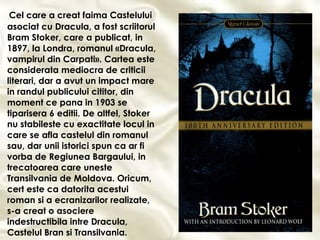 Cel care a creat faima Castelului asociat cu Dracula, a fost scriitorul Bram Stoker, care a publicat, in 1897, la Londra, romanul «Dracula, vampirul din Carpati». Cartea este considerata mediocra de criticii literari, dar a avut un impact mare in randul publicului cititor, din moment ce pana in 1903 se tiparisera 6 editii. De altfel, Stoker nu stabileste cu exactitate locul in care se afla castelul din romanul sau, dar unii istorici spun ca ar fi vorba de Regiunea Bargaului, in trecatoarea care uneste Transilvania de Moldova. Oricum, cert este ca datorita acestui roman si a ecranizarilor realizate, s-a creat o asociere indestructibila intre Dracula, Castelul Bran si Transilvania. 