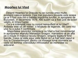 Moartea lui Vlad Despre moartea lui Dracula nu se cunosc prea multe, existand cateva ipoteze. Cea mai populara poveste este aceea ca ar fi fost ucis intr-o batalie impotriva turcilor, in apropiere de Bucuresti, in decembrie 1476. Altii sustin ca a fost ucis de boieri valahi, in timpul luptei.    Ce s-a intamplat insa cu corpul neinsufletit al lui Vlad? Aceasta este un alt mister, o tesatura de legende, din care nici una nu a putut fi confirmata   Majoritatea istoricilor considera ca Vlad a fost inmormantat in apropierea altarului Manastirii Snagov, manastire ce se afla pe o insula in mijlocul lacului Snagov, singura legatura fiind barcile. Ceea ce este sigur este faptul ca i-a fost taiat capul si dus la Constantinopol, pentru ca intreaga lume otomana sa vada ca domnia voievodului infricosator se incheiase cu adevarat.   