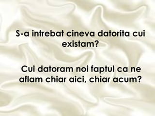 S-a intrebat cineva datorita cui existam? Cui datoram noi faptul ca ne aflam chiar aici, chiar acum? 
