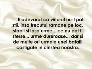 E adevarat ca viitorul nu-l poti stii, insa trecutul ramane pe loc, stabil si lasa urme... ce nu pot fi sterse... urme dureroase... dar si de multe ori urmele unei batalii castigate in cinstea noastra. 