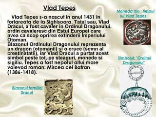 Vlad Tepes s-a nascut in anul 1431 in fortareata de la Sighisoara.  Tatal sau, Vlad Dracul, a fost cavaler in Ordinul Dragonului, ordin cavaleresc din Estul Europei care avea ca scop oprirea extinderii Imperiului Otoman. Blazonul Ordinului Dragonului reprezenta un dragon (otomanii) si o cruce (semn al crestinatatii), iar Vlad Dracul a purtat acest simbol peste tot, pe steaguri, monede si sigiliu.   Tepes a fost nepotul altui mare voievod roman: Mircea cel Batran (1386-1418).  .   Moneda din  timpul lui Vlad Tepes   Blazonul familiei Dracul   Simbolul: "Ordinul Dragonului"   Vlad Tepes 