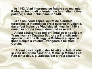 I n 1442, Vlad impreuna cu fratele sau mai mic, Radu, au fost luati prizonieri de turci, din motive politice; a stat inchis pana in 1448. La 17 ani, Vlad Tepes, ajutat de o armata turceasca, a incercat sa preia puterea in Valahia, dar a fost invins de Vladislav al II-lea. In 1456 a reusit sa obtina tronul, domnind sase ani.   A fost căsătorit de trei ori: întâi cu o nobilă din Transilvania - Cnaejna Bathory a Transilvaniei, apoi cu Jusztina Szilagyi a Moldovei şi apoi cu Ilona Nelipic a Valahiei, verişoară a lui Matei Corvin. A avut cinci copii, patru băieţi şi o fată: Radu şi Vlad din prima căsătorie, Mihail şi Mihnea I cel Rău din a doua, şi Zaleska din a treia căsătorie. 