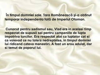 În timpul domniei sale, Ţara Românească şi-a obţinut temporar independenţa faţă de Imperiul Otoman. Cunocut pentru sadismul sau, Vlad era in acelasi timp respectat de supusii sai pentru campaniile de lupta impotriva turcilor. Era respectat atat ca luptator cat si ca voievod ce nu tolera nedreptatea, in timpul domniei lui ridicand cateva manastiri. A fost un erou adulat, dar si temut de poporul lui.   