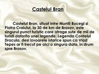 Castelul Bran, situat intre Muntii Bucegi si Piatra Craiului, la 30 de km de Brasov, este singurul punct turistic care atrage sute de mii de turisti datorita unei legende: Legenda Contelui Dracula, desi izvoarele istorice spun ca Vlad Tepes ar fi trecut pe aici o singura data, in drum spre Brasov. Castelul Bran 