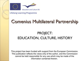 [object Object],[object Object],Comenius Multilateral Partnership This project has been funded with support from the European Commission. This  publication  reflects the views only of the author, and the Commission cannot be held responsible for any use which may be made of the information contained therein.  