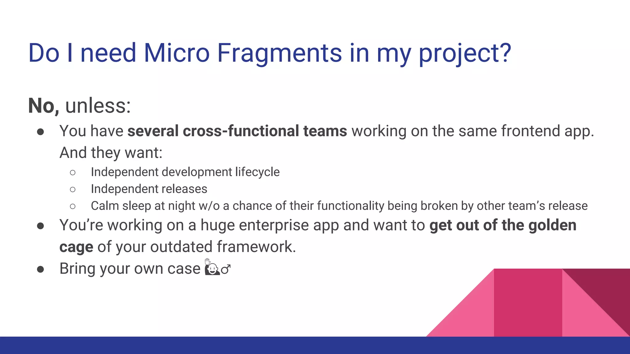 Do I need Micro Fragments in my project?
No, unless:
● You have several cross-functional teams working on the same frontend app.
And they want:
○ Independent development lifecycle
○ Independent releases
○ Calm sleep at night w/o a chance of their functionality being broken by other team’s release
● You’re working on a huge enterprise app and want to get out of the golden
cage of your outdated framework.
● Bring your own case 🙋♂️
 