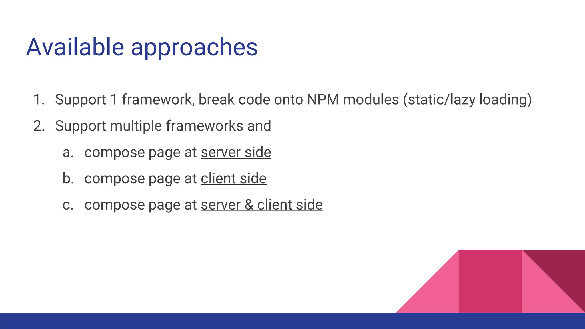 Available approaches
1. Support 1 framework, break code onto NPM modules (static/lazy loading)
2. Support multiple frameworks and
a. compose page at server side
b. compose page at client side
c. compose page at server & client side
 