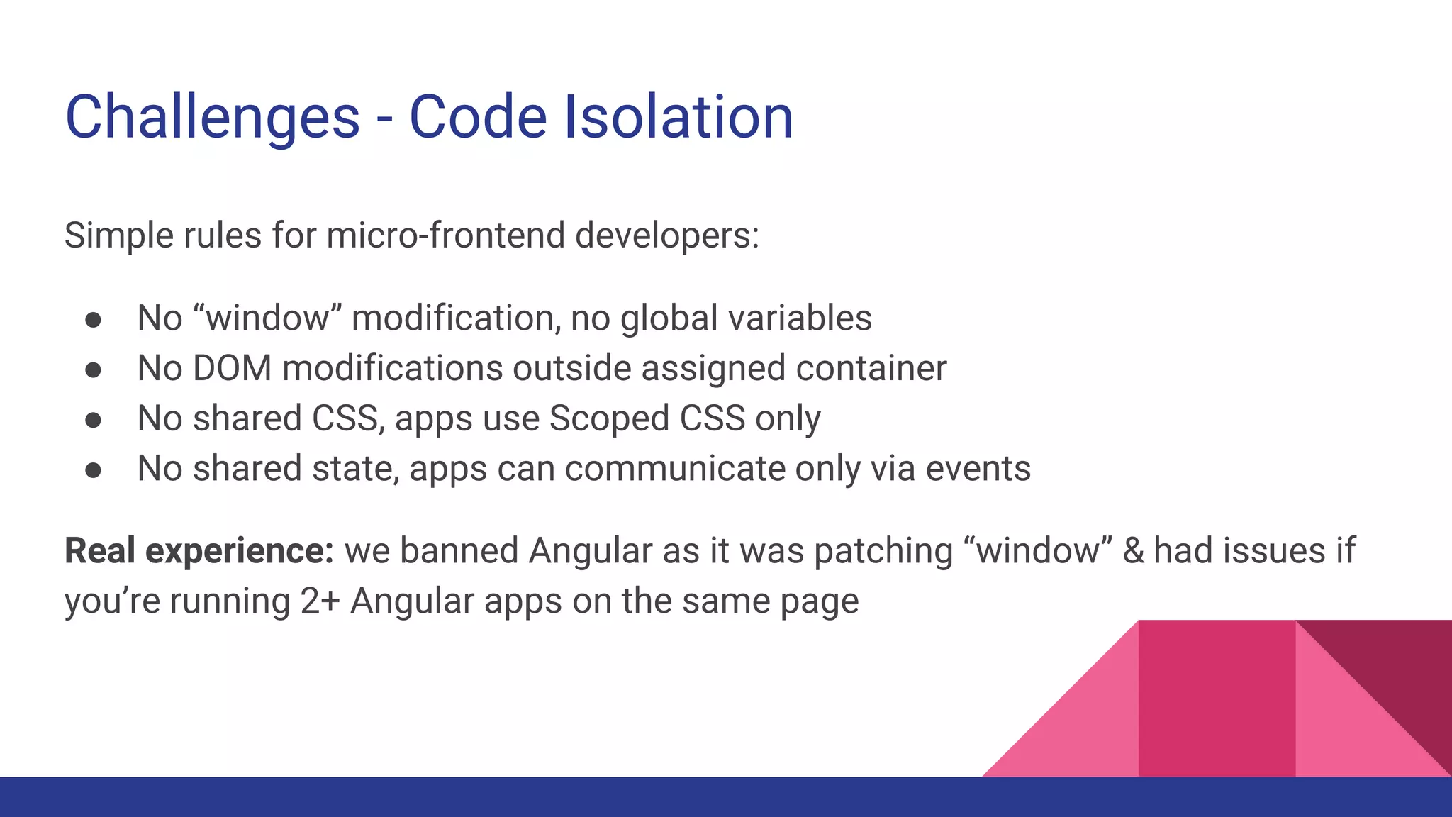Challenges - Code Isolation
Simple rules for micro-frontend developers:
● No “window” modification, no global variables
● No DOM modifications outside assigned container
● No shared CSS, apps use Scoped CSS only
● No shared state, apps can communicate only via events
Real experience: we banned Angular as it was patching “window” & had issues if
you’re running 2+ Angular apps on the same page
 