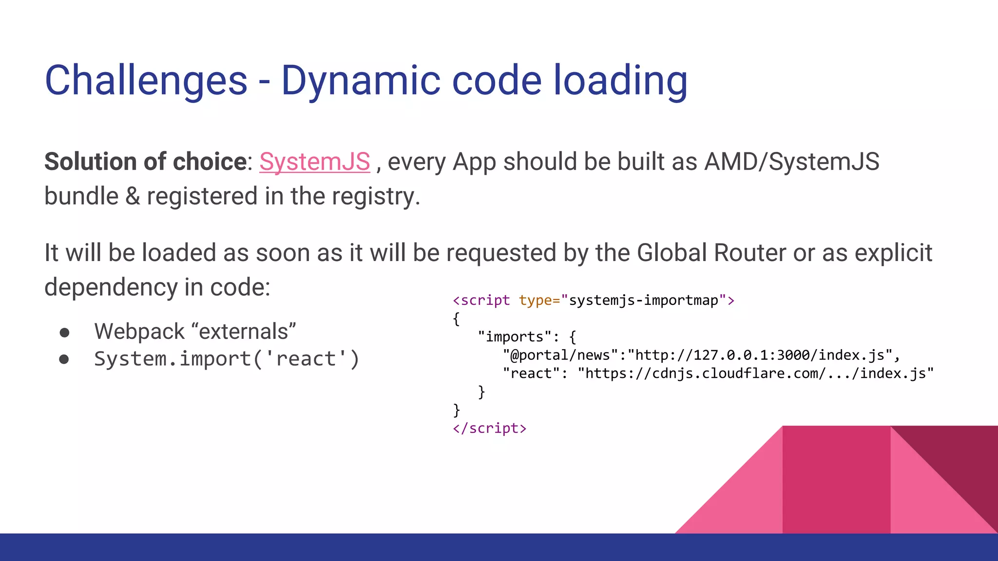 Challenges - Dynamic code loading
Solution of choice: SystemJS , every App should be built as AMD/SystemJS
bundle & registered in the registry.
It will be loaded as soon as it will be requested by the Global Router or as explicit
dependency in code:
● Webpack “externals”
● System.import('react')
<script type="systemjs-importmap">
{
"imports": {
"@portal/news":"http://127.0.0.1:3000/index.js",
"react": "https://cdnjs.cloudflare.com/.../index.js"
}
}
</script>
 