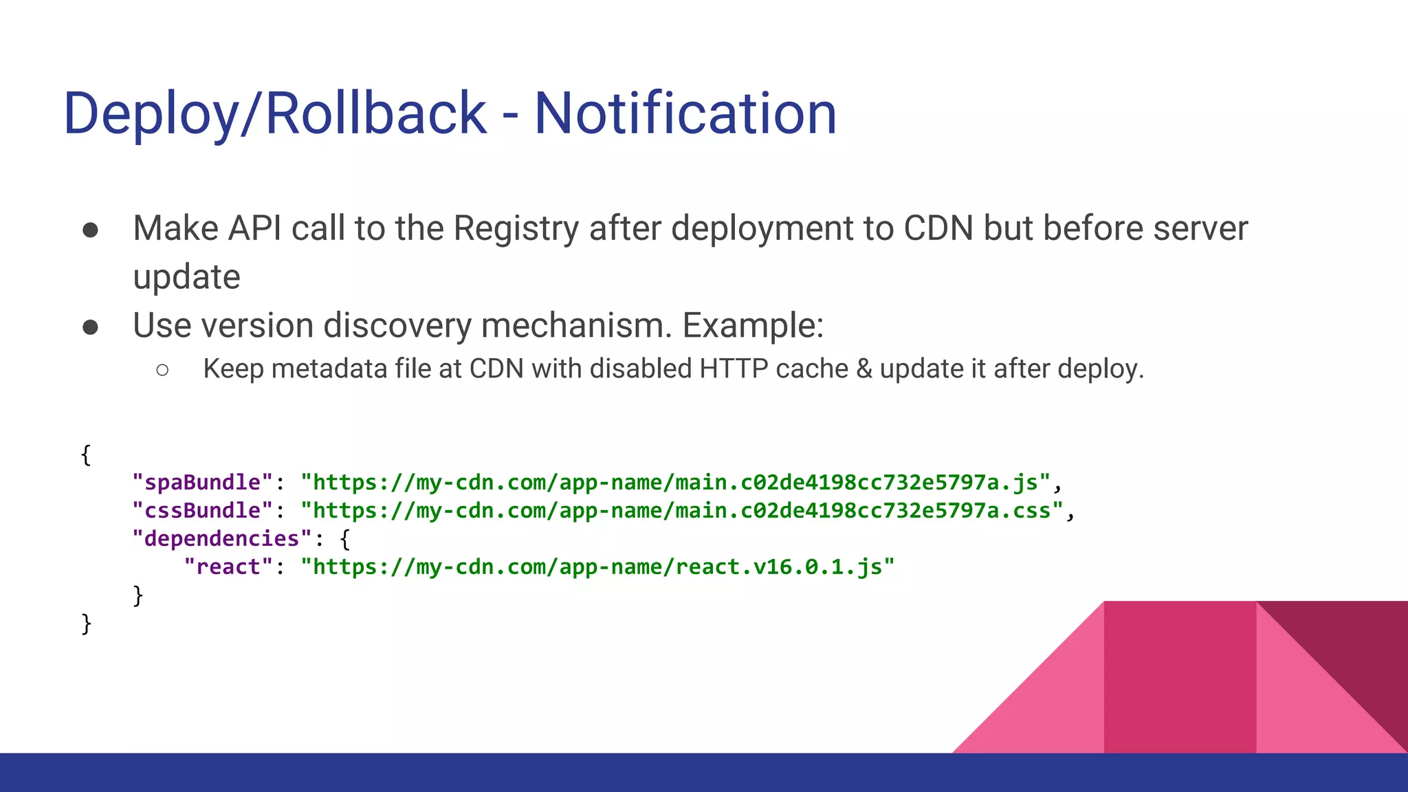 Deploy/Rollback - Notification
● Make API call to the Registry after deployment to CDN but before server
update
● Use version discovery mechanism. Example:
○ Keep metadata file at CDN with disabled HTTP cache & update it after deploy.
{
"spaBundle": "https://my-cdn.com/app-name/main.c02de4198cc732e5797a.js",
"cssBundle": "https://my-cdn.com/app-name/main.c02de4198cc732e5797a.css",
"dependencies": {
"react": "https://my-cdn.com/app-name/react.v16.0.1.js"
}
}
 