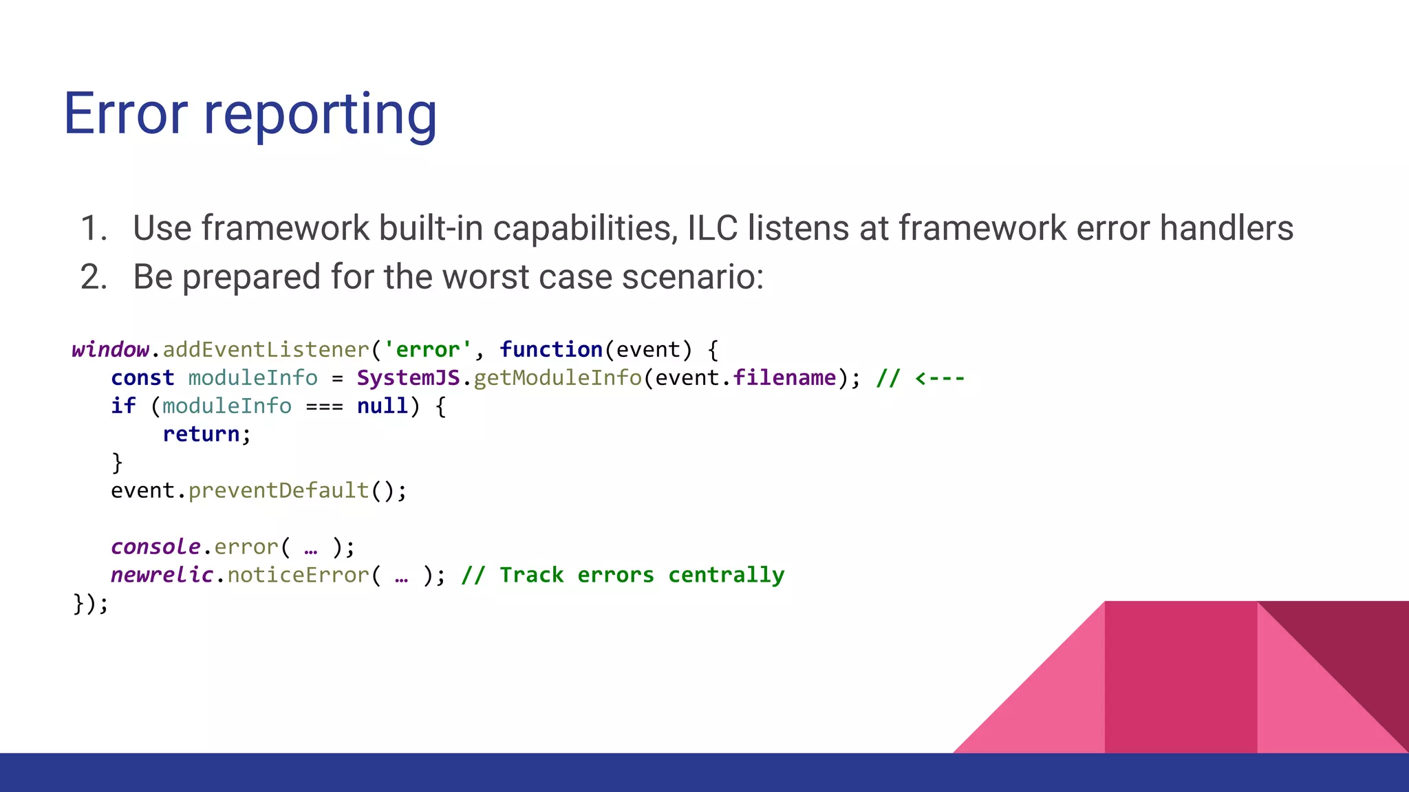 Error reporting
1. Use framework built-in capabilities, ILC listens at framework error handlers
2. Be prepared for the worst case scenario:
window.addEventListener('error', function(event) {
const moduleInfo = SystemJS.getModuleInfo(event.filename); // <---
if (moduleInfo === null) {
return;
}
event.preventDefault();
console.error( … );
newrelic.noticeError( … ); // Track errors centrally
});
 