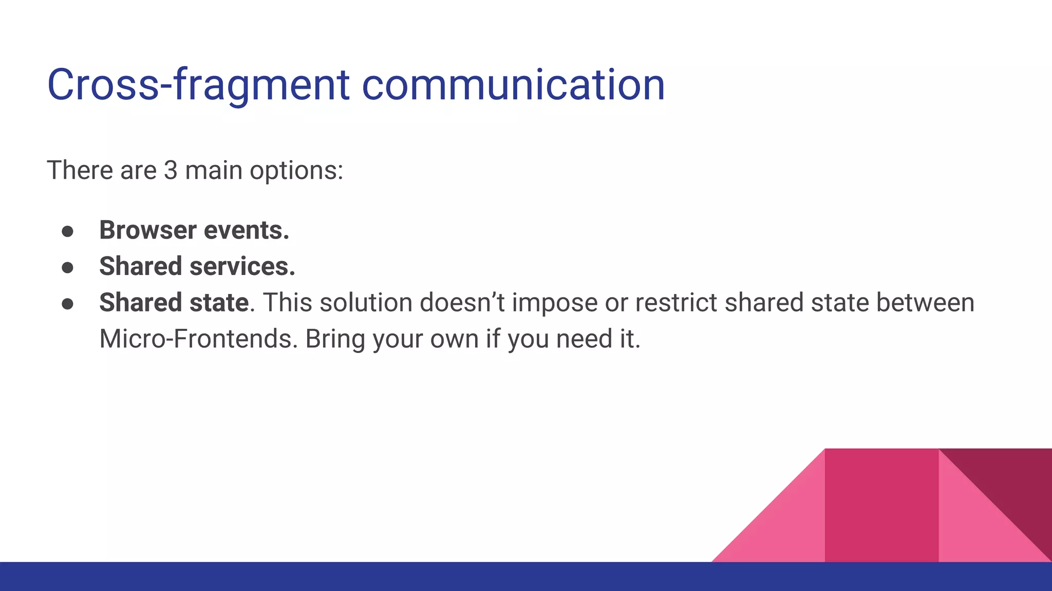 Cross-fragment communication
There are 3 main options:
● Browser events.
● Shared services.
● Shared state. This solution doesn’t impose or restrict shared state between
Micro-Frontends. Bring your own if you need it.
 