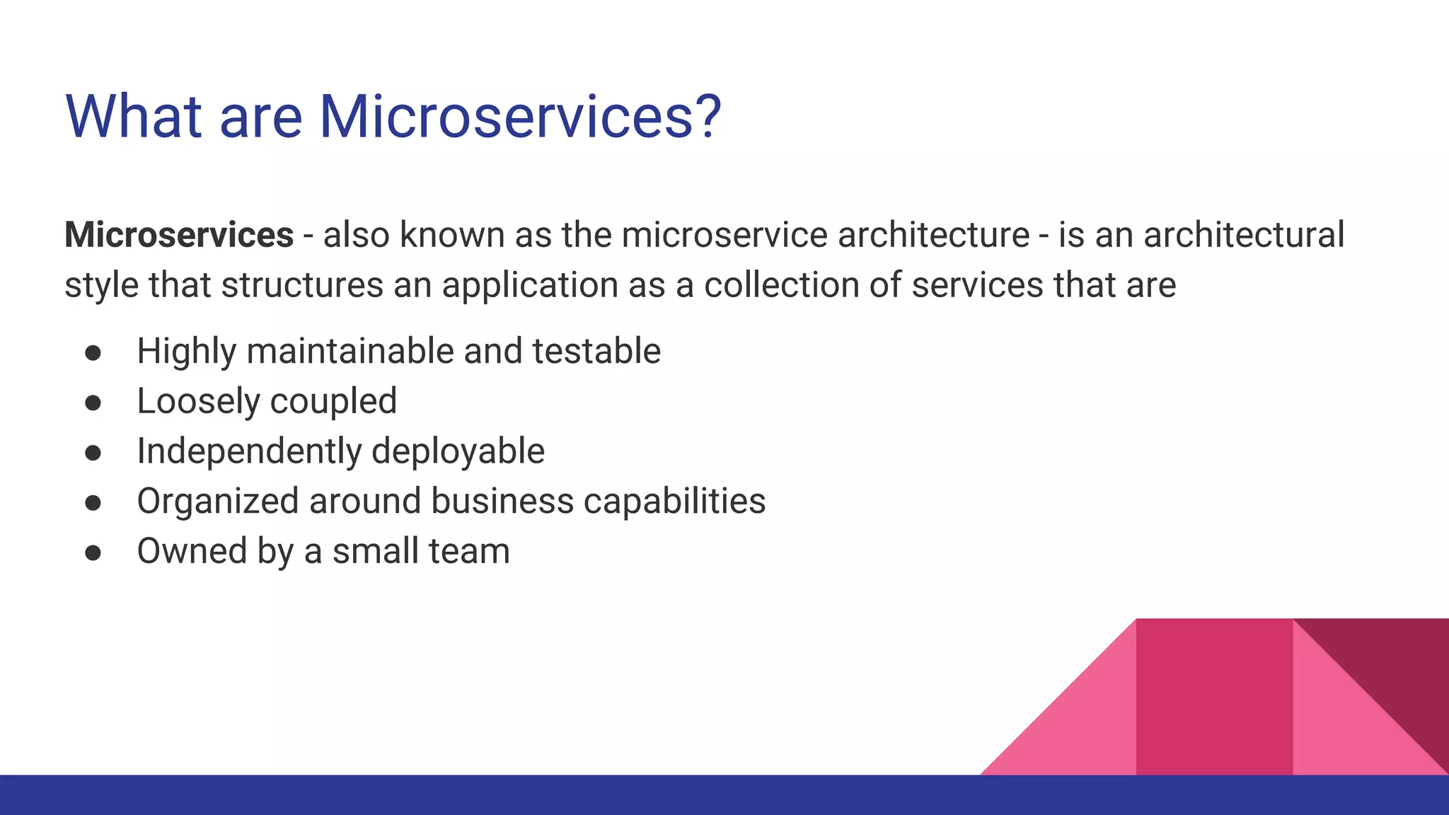 What are Microservices?
Microservices - also known as the microservice architecture - is an architectural
style that structures an application as a collection of services that are
● Highly maintainable and testable
● Loosely coupled
● Independently deployable
● Organized around business capabilities
● Owned by a small team
 