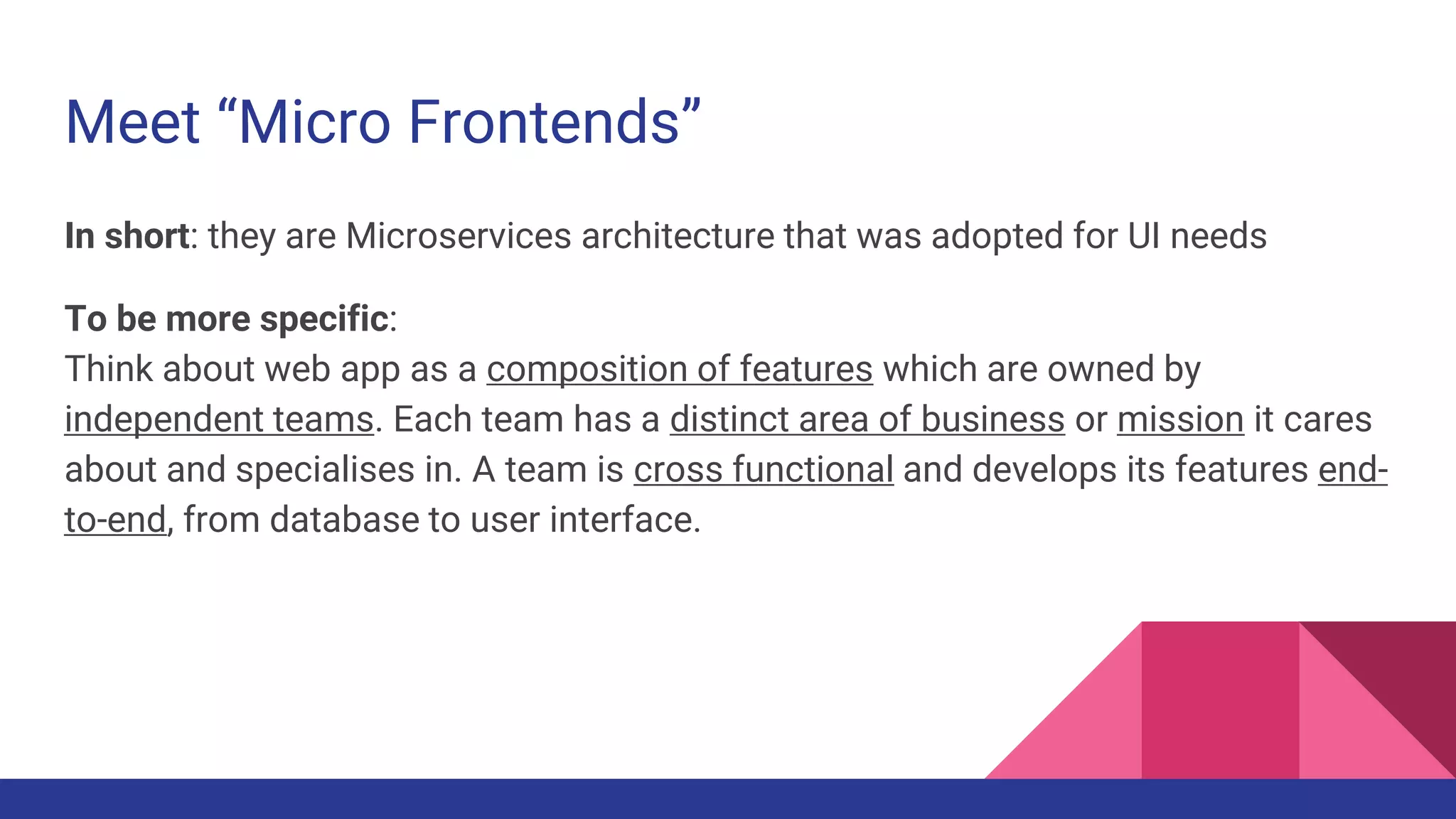 Meet “Micro Frontends”
In short: they are Microservices architecture that was adopted for UI needs
To be more specific:
Think about web app as a composition of features which are owned by
independent teams. Each team has a distinct area of business or mission it cares
about and specialises in. A team is cross functional and develops its features end-
to-end, from database to user interface.
 
