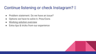 Continue listening or check Instagram? 🤔
● Problem statement. Do we have an issue?
● Options we have to solve it. Pros/Con...