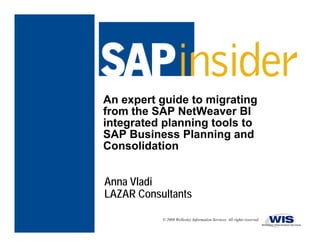 An expert guide to migrating
from the SAP NetWeaver BI
f    th       N tW
integrated planning tools to
SAP Business Planning and
                      g
Consolidation


Anna Vladi
LAZAR Consultants

           © 2009 Wellesley Information Services. All rights reserved.
 