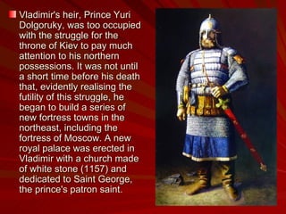 Vladimir's heir, Prince Yuri Dolgoruky, was too occupied with the struggle for the throne of Kiev to pay much attention to his northern possessions. It was not until a short time before his death that, evidently realising the futility of this struggle, he began to build a series of new fortress towns in the northeast, including the fortress of Moscow. A new royal palace was erected in Vladimir with a church made of white stone (1157) and dedicated to Saint George, the prince's patron saint.  